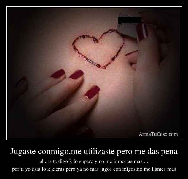 Jugaste conmigo,me utilizaste pero me das pena