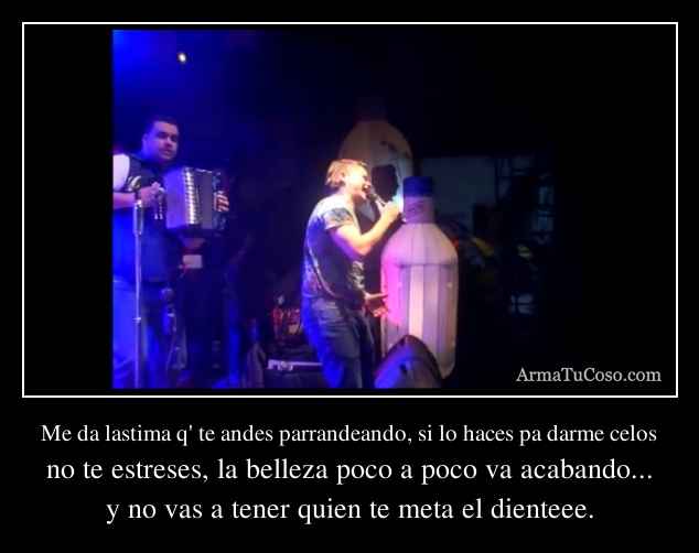 Me da lastima q' te andes parrandeando, si lo haces pa darme celos